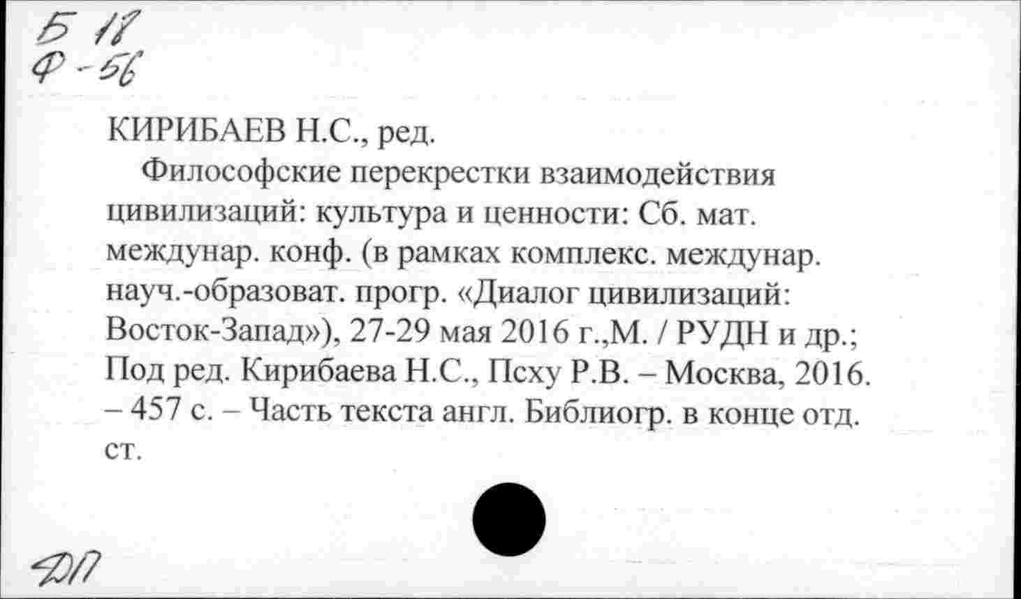 ﻿КИРИБАЕВ Н.С., ред.
Философские перекрестки взаимодействия цивилизаций: культура и ценности: Сб. мат. междунар. конф, (в рамках комплекс, междунар. науч.-образоват. прогр. «Диалог цивилизаций: Восток-Запад»), 27-29 мая 2016 г.,М. / РУДН и др.; Под ред. Кирибаева Н.С., Псху Р.В. - Москва, 2016. - 457 с. - Часть текста англ. Библиогр. в конце отд. ст.